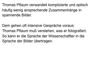 Thomas Pflaum verwandelt komplizierte und optisch häufig wenig ansprechende Zusammenhänge in spannende Bilder.Dem gehen oft intensive Gespräche voraus: Thomas Pflaum muß verstehen, was er fotografiert. So kann er die Sprache der Wissenschaftler in die Sprache der Bilder übertragen. Seine Wissenschaftsfotografie wurde mehrfach ausgezeichnet, so 2001, 2002 und 2003 bei ‚wissenschaft visuell‘, 2008 bei ,Bilder der Forschung‘ und 2009 mit dem Hauptpreis des ,deutschen preises für wissenschaftsfotografie‘.